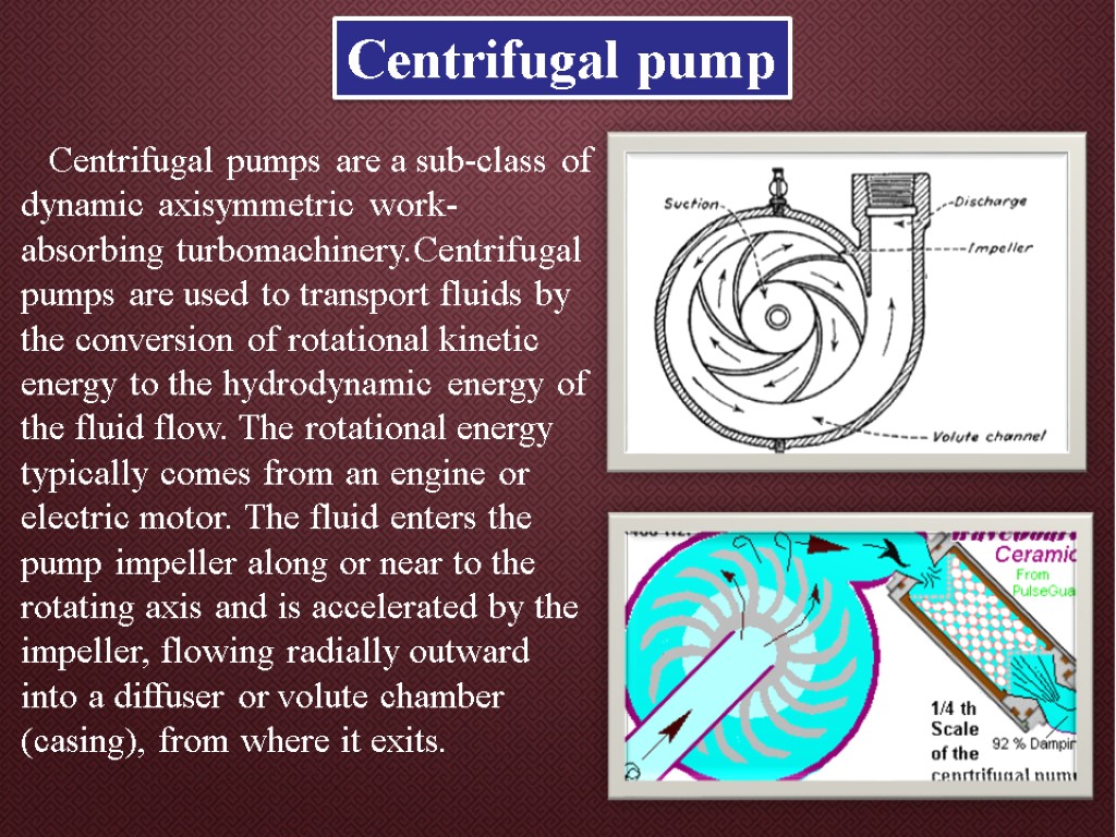 Centrifugal pump Centrifugal pumps are a sub-class of dynamic axisymmetric work-absorbing turbomachinery.Centrifugal pumps are